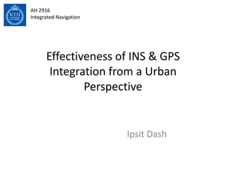 AH 2916
Integrated Navigation




      Effectiveness of INS & GPS
       Integration from a Urban
              Perspective


                        Ipsit Dash
 
