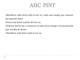 ABC PINT
•Identificar cada lletra amb el seu so i amb una imatge que comenci
per aquesta lletra.
•Cerca una lletra a partir del seu so.
•Ordenar lletres per a construir el nom d'una imatge o d'una paraula
que s'acaba de dictar.
•Identificar cada lletra amb el seu so.

 