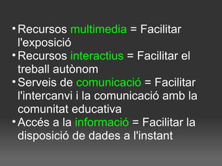 Recursos  multimedia  = Facilitar l'exposició Recursos  interactius  = Facilitar el treball autònom Serveis de  comunicació  = Facilitar l'intercanvi i la comunicació amb la comunitat educativa Accés a la  informació  = Facilitar la disposició de dades a l'instant 