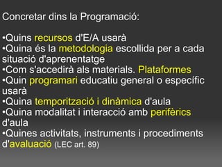 Concretar dins la Programació:  Quins  recursos  d'E/A usarà Quina és la  metodologia  escollida per a cada situació d'aprenentatge Com s'accedirà als materials.  Plataformes Quin  programari  educatiu general o específic usarà Quina  temporització i dinàmica  d'aula Quina modalitat i interacció amb  perifèrics  d'aula Quines activitats, instruments i procediments d' avaluació  (LEC art. 89)   
