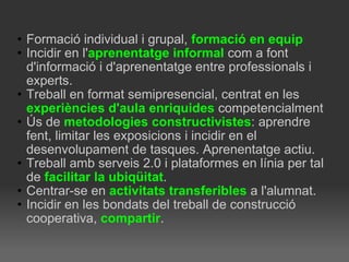Formació individual i grupal,  formació   en equip   Incidir en l' aprenentatge informal  com a font d'informació i d'aprenentatge entre professionals i experts. Treball en format semipresencial, centrat en les  experiències d'aula enriquides  competencialment  Ús de  metodologies constructivistes : aprendre fent, limitar les exposicions i incidir en el desenvolupament de tasques. Aprenentatge actiu. Treball amb serveis 2.0 i plataformes en línia per tal de  facilitar la ubiqüitat . Centrar-se en  activitats transferibles  a l'alumnat. Incidir en les bondats del treball de construcció cooperativa,  compartir . 