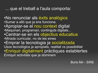   ... que el treball a l'aula comporta: No renunciar als  èxits analògics Sumar a allò que ja ens funciona. Apropiar-se el  nou context  digital Maquinari, programari, continguts digitals... Centrar-se en els  objectius educatius Mirada curricular, no de les eines Emprar la tecnologia ja  socialitzada Usos tecnològics ja apropiats, realitat vs possibilitat Enriquir digitalment  pràctiques establertes Enriquir activitats que ja dominem Boris Mir - SIRE 