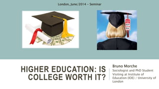 HIGHER EDUCATION: IS COLLEGE WORTH
IT?
Bruno Morche
Sociologist and PhD Student
Visiting at Institute of
Education (IOE) / University of
London
London, June/2014 - Seminar
 