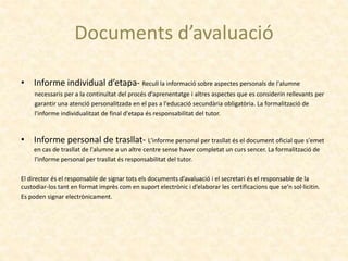Documents d’avaluació
• Informe individual d’etapa- Recull la informació sobre aspectes personals de l'alumne
necessaris per a la continuïtat del procés d'aprenentatge i altres aspectes que es considerin rellevants per
garantir una atenció personalitzada en el pas a l'educació secundària obligatòria. La formalització de
l'informe individualitzat de final d'etapa és responsabilitat del tutor.
• Informe personal de trasllat- L'informe personal per trasllat és el document oficial que s'emet
en cas de trasllat de l'alumne a un altre centre sense haver completat un curs sencer. La formalització de
l'informe personal per trasllat és responsabilitat del tutor.
El director és el responsable de signar tots els documents d’avaluació i el secretari és el responsable de la
custodiar-los tant en format imprès com en suport electrònic i d’elaborar les certificacions que se’n sol·licitin.
Es poden signar electrònicament.
 