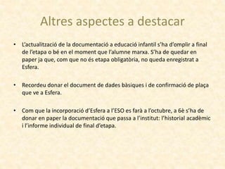 Altres aspectes a destacar
• L’actualització de la documentació a educació infantil s’ha d’omplir a final
de l’etapa o bé en el moment que l’alumne marxa. S’ha de quedar en
paper ja que, com que no és etapa obligatòria, no queda enregistrat a
Esfera.
• Recordeu donar el document de dades bàsiques i de confirmació de plaça
que ve a Esfera.
• Com que la incorporació d’Esfera a l’ESO es farà a l’octubre, a 6è s’ha de
donar en paper la documentació que passa a l’institut: l’historial acadèmic
i l’informe individual de final d’etapa.
 