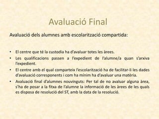 Avaluació dels alumnes amb escolarització compartida:
• El centre que té la custodia ha d’avaluar totes les àrees.
• Les qualificacions passen a l’expedient de l’alumne/a quan s’arxiva
l’expedient.
• El centre amb el qual comparteix l’escolarització ha de facilitar-li les dades
d’avaluació corresponents i com ha mínim ha d’avaluar una matèria.
• Avaluació final d’alumnes nouvinguts: Per tal de no avaluar alguna àrea,
s’ha de posar a la fitxa de l’alumne la informació de les àrees de les quals
es disposa de resolució del ST, amb la data de la resolució.
Avaluació Final
 