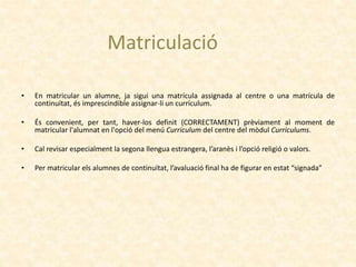 • En matricular un alumne, ja sigui una matrícula assignada al centre o una matrícula de
continuïtat, és imprescindible assignar-li un currículum.
• És convenient, per tant, haver-los definit (CORRECTAMENT) prèviament al moment de
matricular l'alumnat en l'opció del menú Currículum del centre del mòdul Currículums.
• Cal revisar especialment la segona llengua estrangera, l’aranès i l’opció religió o valors.
• Per matricular els alumnes de continuïtat, l’avaluació final ha de figurar en estat “signada”
Matriculació
 