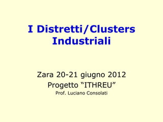 I Distretti/Clusters
Industriali
Zara 20-21 giugno 2012
Progetto “ITHREU”
Prof. Luciano Consolati
 