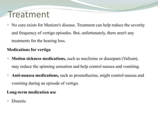 Treatment
 No cure exists for Meniere's disease. Treatment can help reduce the severity
and frequency of vertigo episodes. But, unfortunately, there aren't any
treatments for the hearing loss.
Medications for vertigo
 Motion sickness medications, such as meclizine or diazepam (Valium),
may reduce the spinning sensation and help control nausea and vomiting.
 Anti-nausea medications, such as promethazine, might control nausea and
vomiting during an episode of vertigo.
Long-term medication use
 Diuretic
 