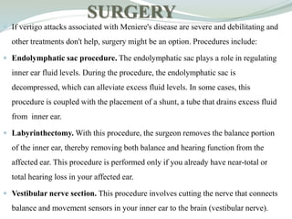 SURGERY
 If vertigo attacks associated with Meniere's disease are severe and debilitating and
other treatments don't help, surgery might be an option. Procedures include:
 Endolymphatic sac procedure. The endolymphatic sac plays a role in regulating
inner ear fluid levels. During the procedure, the endolymphatic sac is
decompressed, which can alleviate excess fluid levels. In some cases, this
procedure is coupled with the placement of a shunt, a tube that drains excess fluid
from inner ear.
 Labyrinthectomy. With this procedure, the surgeon removes the balance portion
of the inner ear, thereby removing both balance and hearing function from the
affected ear. This procedure is performed only if you already have near-total or
total hearing loss in your affected ear.
 Vestibular nerve section. This procedure involves cutting the nerve that connects
balance and movement sensors in your inner ear to the brain (vestibular nerve).
 