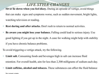 LIFE STYLE CHANGES
 Sit or lie down when you feel dizzy. During an episode of vertigo, avoid things
that can make signs and symptoms worse, such as sudden movement, bright lights,
watching television or reading.
 Rest during and after attacks. Don't rush to return to normal activities.
 Be aware you might lose your balance. Falling could lead to serious injury. Use
good lighting if you get up in the night. A cane for walking might help with stability
if you have chronic balance problems.
To avoid triggering a vertigo attack, try the following.
 Limit salt. Consuming foods and beverages high in salt can increase fluid
retention. For overall health, aim for less than 2,300 milligrams of sodium each day.
 Limit caffeine, alcohol and tobacco. These substances can affect the fluid balance
 