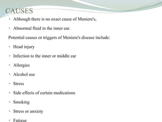 CAUSES
 Although there is no exact cause of Meniere's,
 Abnormal fluid in the inner ear.
Potential causes or triggers of Meniere's disease include:
 Head injury
 Infection to the inner or middle ear
 Allergies
 Alcohol use
 Stress
 Side effects of certain medications
 Smoking
 Stress or anxiety
 Fatigue
 
