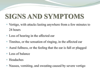 SIGNS AND SYMPTOMS
 Vertigo, with attacks lasting anywhere from a few minutes to
24 hours
 Loss of hearing in the affected ear
 Tinnitus, or the sensation of ringing, in the affected ear
 Aural fullness, or the feeling that the ear is full or plugged
 Loss of balance
 Headaches
 Nausea, vomiting, and sweating caused by severe vertigo
 
