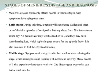 STAGES OF MENIERE'S DISEASE AND DIAGNOSIS
 Meniere's disease commonly affects people in various stages, with
symptoms developing over time.
 Early stage: During this time, a person will experience sudden and often
out-of-the-blue episodes of vertigo that last anywhere from 20 minutes to an
entire day. An person's ear may feel blocked or full, and they may have
some hearing loss, which typically goes away after the episode fades. It is
also common to feel the effects of tinnitus.
 Middle stage: Symptoms of vertigo tend to become less severe during this
stage, while hearing loss and tinnitus will increase in severity. Many people
will also experience long-term remission (the disease goes away) that can
last several months.
 