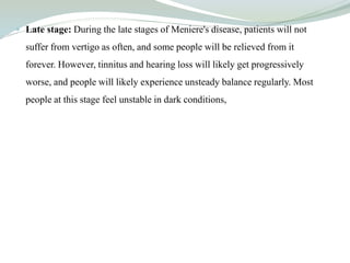  Late stage: During the late stages of Meniere's disease, patients will not
suffer from vertigo as often, and some people will be relieved from it
forever. However, tinnitus and hearing loss will likely get progressively
worse, and people will likely experience unsteady balance regularly. Most
people at this stage feel unstable in dark conditions,
 