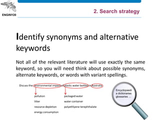Not all of the relevant literature will use exactly the same
keyword, so you will need think about possible synonyms,
alternate keywords, or words with variant spellings.
Identify synonyms and alternative
keywords
Encyclopaedi
a dictionaries
glossaries …
2. Search strategy
 