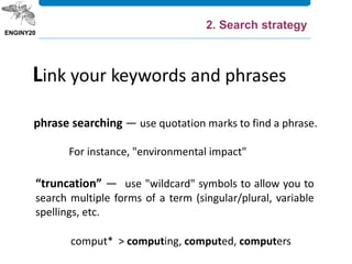 phrase searching — use quotation marks to find a phrase.
For instance, "environmental impact"
Link your keywords and phrases
“truncation” — use "wildcard" symbols to allow you to
search multiple forms of a term (singular/plural, variable
spellings, etc.
comput* > computing, computed, computers
2. Search strategy
 