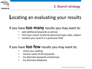 If you have too many results you may want to:
• add additional keywords or phrase
• limit your search results by document type, date, subject
• conduct your search in a particular field
If you have too few results you may want to:
• check your spelling
• remove some of the keywords
• try alternate keywords and phrases
• try alternate databases
Locating an evaluating your results
https://www.library.uq.edu.au/how-to-guides/create-search-strategy
2. Search strategy
 