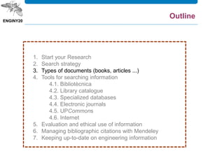 1. Start your Research
2. Search strategy
3. Types of documents (books, articles ...)
4. Tools for searching information
4.1. Bibliotècnica
4.2. Library catalogue
4.3. Specialized databases
4.4. Electronic journals
4.5. UPCommons
4.6. Internet
5. Evaluation and ethical use of information
6. Managing bibliographic citations with Mendeley
7. Keeping up-to-date on engineering information
Outline
 
