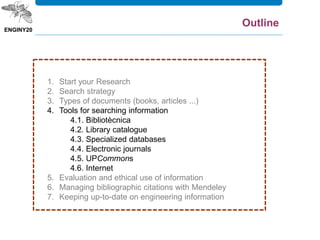 1. Start your Research
2. Search strategy
3. Types of documents (books, articles ...)
4. Tools for searching information
4.1. Bibliotècnica
4.2. Library catalogue
4.3. Specialized databases
4.4. Electronic journals
4.5. UPCommons
4.6. Internet
5. Evaluation and ethical use of information
6. Managing bibliographic citations with Mendeley
7. Keeping up-to-date on engineering information
Outline
 