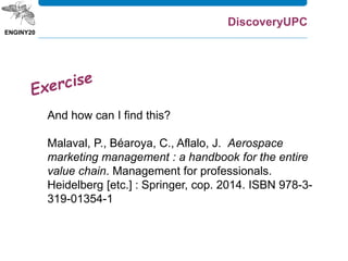 w can I find it?
And how can I find this?
Malaval, P., Béaroya, C., Aflalo, J. Aerospace
marketing management : a handbook for the entire
value chain. Management for professionals.
Heidelberg [etc.] : Springer, cop. 2014. ISBN 978-3-
319-01354-1
DiscoveryUPC
 