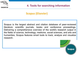 Scopus is the largest abstract and citation database of peer-reviewed
literature: scientific journals, books and conference proceedings.
Delivering a comprehensive overview of the world's research output in
the fields of science, technology, medicine, social sciences, and arts and
humanities, Scopus features smart tools to track, analyze and visualize
research.
Scopus (Elsevier)
4. Tools for searching information
 