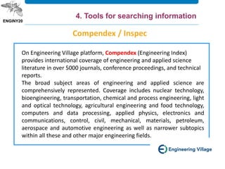 On Engineering Village platform, Compendex (Engineering Index)
provides international coverage of engineering and applied science
literature in over 5000 journals, conference proceedings, and technical
reports.
The broad subject areas of engineering and applied science are
comprehensively represented. Coverage includes nuclear technology,
bioengineering, transportation, chemical and process engineering, light
and optical technology, agricultural engineering and food technology,
computers and data processing, applied physics, electronics and
communications, control, civil, mechanical, materials, petroleum,
aerospace and automotive engineering as well as narrower subtopics
within all these and other major engineering fields.
Compendex / Inspec
4. Tools for searching information
 
