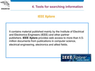 It contains material published mainly by the Institute of Electrical
and Electronics Engineers (IEEE) and other partner
publishers. IEEE Xplore provides web access to more than 4.5-
million documents from publications in computer science,
electrical engineering, electronics and allied fields.
IEEE Xplore
4. Tools for searching information
 