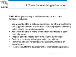 SABI allows you to carry out different financial and credit
functions, including:
• You would be able to set up a permanent file of your customers
and suppliers in order to track their financial progress according
to the criteria you are interested in.
• You would be able to make credit analyses adapted to each
particular case.
• Prepare periodic reports according to your own design.
• Position a company with regard to its competitors.
• Identify candidates for company acquisitions, mergers or
associations.
• Receive input for the development of internal rating provision.
http://www.informa.es/en/soluciones-financieras/sabi
4. Tools for searching information
 