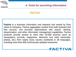 Factiva is a business information and research tool owned by Dow
Jones & Company. Factiva aggregates content from both licensed and
free sources, and provides organizations with search, alerting,
dissemination, and other information management capabilities. Factiva
products provide access to more than 32,000 sources (such as
newspapers, journals, magazines, television and radio transcripts,
photos, etc.) from nearly every country worldwide in 28 languages,
including more than 600 continuously updated newswires.
FACTIVA
4. Tools for searching information
 