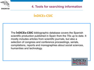 ÍnDICEs-CSIC
The ÍnDICEs-CSIC bibliographic database covers the Spanish
scientific production published in Spain from the 70s up to date. It
mostly includes articles from scientific journals, but also a
selection of congress and conference proceedings, serials,
compilations, reports and monographies about social sciences,
humanities and technology.
4. Tools for searching information
 