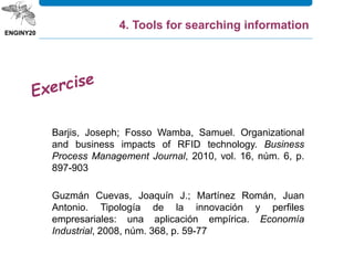 Barjis, Joseph; Fosso Wamba, Samuel. Organizational
and business impacts of RFID technology. Business
Process Management Journal, 2010, vol. 16, núm. 6, p.
897-903
4. Tools for searching information
Guzmán Cuevas, Joaquín J.; Martínez Román, Juan
Antonio. Tipología de la innovación y perfiles
empresariales: una aplicación empírica. Economía
Industrial, 2008, núm. 368, p. 59-77
 