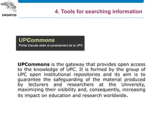 UPCommons is the gateway that provides open access
to the knowledge of UPC. It is formed by the group of
UPC open institutional repositories and its aim is to
guarantee the safeguarding of the material produced
by lecturers and researchers at the University,
maximizing their visibility and, consequently, increasing
its impact on education and research worldwide.
4. Tools for searching information
 