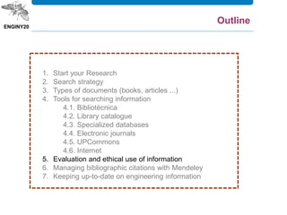 1. Start your Research
2. Search strategy
3. Types of documents (books, articles ...)
4. Tools for searching information
4.1. Bibliotècnica
4.2. Library catalogue
4.3. Specialized databases
4.4. Electronic journals
4.5. UPCommons
4.6. Internet
5. Evaluation and ethical use of information
6. Managing bibliographic citations with Mendeley
7. Keeping up-to-date on engineering information
Outline
 