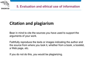 Citation and plagiarism
Bear in mind to cite the sources you have used to support the
arguments of your work.
Faithfully reproduce the texts or images indicating the author and
the source from where you took it, whether from a book, a booklet,
a Web page, etc.
If you do not do this, you would be plagiarizing.
5. Evaluation and ethical use of information
 