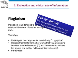 Plagiarism
Plagiarism is understood to be the reproduction of a
substantial content of another work pretending it to be one's
own.
Therefore:
• Create your own arguments; don't simply "copy-paste“
• Indicate fragments from other works that you are quoting
between inverted commas ("") and remember to indicate
the source and author (bibliographical reference).
• Paraphrase
5. Evaluation and ethical use of information
 