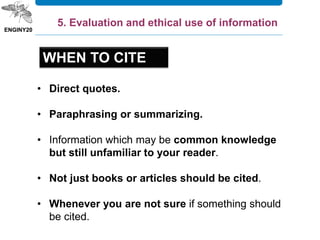 • Direct quotes.
• Paraphrasing or summarizing.
• Information which may be common knowledge
but still unfamiliar to your reader.
• Not just books or articles should be cited.
• Whenever you are not sure if something should
be cited.
5. Evaluation and ethical use of information
WHEN TO CITE
 