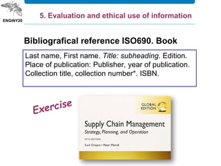 Last name, First name. Title: subheading. Edition.
Place of publication: Publisher, year of publication.
Collection title, collection number*. ISBN.
5. Evaluation and ethical use of information
Bibliografical reference ISO690. Book
 