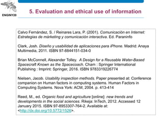 Calvo Fernández, S. / Reinares Lara, P. (2001). Comunicación en Internet:
Estrategias de márketing y comunicación interactiva. Ed. Paraninfo
Clark, Josh. Diseño y usabilidad de aplicaciones para iPhone. Madrid: Anaya
Multimedia, 2011. ISBN 97-8844151-034-0
Brian McConnell, Alexander Tolley. A Design for a Reusable Water-Based
Spacecraft Known as the Spacecoach. Cham : Springer International
Publishing : Imprint: Springer, 2016. ISBN 9783319226774
Nielsen, Jacob. Usability inspection methods. Paper presented at: Conference
companion on Human factors in computing systems. Human Factors in
Computing Systems. Nova York: ACM, 2004. p. 413-414
Reed, M., ed. Organic food and agriculture [online]: new trends and
developments in the social sciences. Rikeja: InTech, 2012. Accessed 12
January 2015. ISBN 97-8953307-764-2. Available at:
<http://dx.doi.org/10.5772/1526>.
5. Evaluation and ethical use of information
 