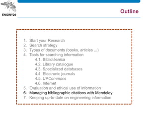 1. Start your Research
2. Search strategy
3. Types of documents (books, articles ...)
4. Tools for searching information
4.1. Bibliotècnica
4.2. Library catalogue
4.3. Specialized databases
4.4. Electronic journals
4.5. UPCommons
4.6. Internet
5. Evaluation and ethical use of information
6. Managing bibliographic citations with Mendeley
7. Keeping up-to-date on engineering information
Outline
 