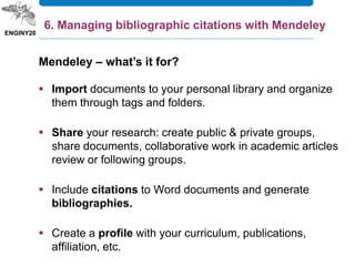 Mendeley – what’s it for?
 Import documents to your personal library and organize
them through tags and folders.
 Share your research: create public & private groups,
share documents, collaborative work in academic articles
review or following groups.
 Include citations to Word documents and generate
bibliographies.
 Create a profile with your curriculum, publications,
affiliation, etc.
6. Managing bibliographic citations with Mendeley
 