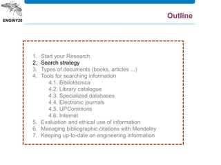 1. Start your Research
2. Search strategy
3. Types of documents (books, articles ...)
4. Tools for searching information
4.1. Bibliotècnica
4.2. Library catalogue
4.3. Specialized databases
4.4. Electronic journals
4.5. UPCommons
4.6. Internet
5. Evaluation and ethical use of information
6. Managing bibliographic citations with Mendeley
7. Keeping up-to-date on engineering information
Outline
 