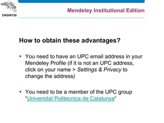 How to obtain these advantages?
 You need to have an UPC email address in your
Mendeley Profile (if it is not an UPC address,
click on your name > Settings & Privacy to
change the address)
 You need to be a member of the UPC group
“Universitat Politecnica de Catalunya“
Mendeley Institutional Edition
 