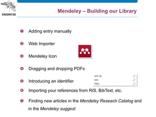  Adding entry manually
 Web Importer
 Mendeley Icon
 Dragging and dropping PDFs
 Introducing an identifier
 Importing your references from RIS, BibText, etc.
 Finding new articles in the Mendeley Reseach Catalog and
in the Mendeley suggest
Mendeley – Building our Library
 
