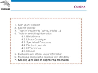 1. Start your Research
2. Search strategy
3. Types of documents (books, articles ...)
4. Tools for searching information
4.1. Bibliotècnica
4.2. Library Catalogue
4.3. Specialized Databases
4.4. Electronic journals
4.5. UPCommons
4.6. Internet
5. Evaluation and ethical use of information
6. Managing bibliographic citations with Mendeley
7. Keeping up-to-date on engineering information
Outline
 