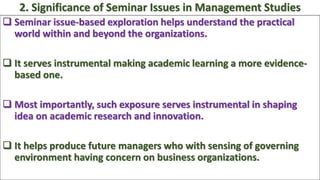  Seminar issue-based exploration helps understand the practical
world within and beyond the organizations.
 It serves instrumental making academic learning a more evidence-
based one.
 Most importantly, such exposure serves instrumental in shaping
idea on academic research and innovation.
 It helps produce future managers who with sensing of governing
environment having concern on business organizations.
2. Significance of Seminar Issues in Management Studies
 