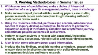 1. Within your area of specialization, make a choice of interest of
exploration of a very specific management problem, issue or challenge.
2. Make an inventory of journal articles, working papers, case studies,
general research papers and conceptual insights bearing authentic
materials for review works.
3. Using the resources collected, perform a gap analysis, introduce your
concern of inquiry, develop a conceptual framework to govern the
exploration making it thematically complete and a systematic journey,
and estimate possible outcomes of such a work.
4. Perform relevant reviews in respect with conceptual/theoretical
grounds, policy documents, related studies and newer developments.
5. Align it with some primary source-based information.
6. Produce the key findings, establish learning conclusions, suggest with
relevant decision implications in respect with policy development,
management decisions and future research.
3. Working Methodologies in Seminar Issues
 