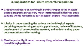  Graduate exposure on working in Seminar Paper in the Masters
degree programs serves very much instrumental in figuring out a
suitable theme research as part Masters’ degree Thesis Research.
 It helps in understanding the various methodological aspects
pertaining to performing research gap analyses, review of literature,
development of conceptual framework, and understanding paper
documentation and formatting.
 Most importantly, it imparts among the graduates with research-
based though patterns.
4. Implications for Future Research Preparation
 