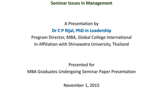 Seminar Issues in Management
A Presentation by
Dr C P Rijal, PhD in Leadership
Program Director, MBA, Global College International
In Affiliation with Shinawatra University, Thailand
Presented for
MBA Graduates Undergoing Seminar Paper Presentation
November 1, 2015
 
