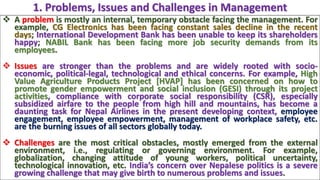  A problem is mostly an internal, temporary obstacle facing the management. For
example, CG Electronics has been facing constant sales decline in the recent
days; International Development Bank has been unable to keep its shareholders
happy; NABIL Bank has been facing more job security demands from its
employees.
 Issues are stronger than the problems and are widely rooted with socio-
economic, political-legal, technological and ethical concerns. For example, High
Value Agriculture Products Project [HVAP] has been concerned on how to
promote gender empowerment and social inclusion (GESI) through its project
activities, compliance with corporate social responsibility (CSR), especially
subsidized airfare to the people from high hill and mountains, has become a
daunting task for Nepal Airlines in the present developing context, employee
engagement, employee empowerment, management of workplace safety, etc.
are the burning issues of all sectors globally today.
 Challenges are the most critical obstacles, mostly emerged from the external
environment, i.e., regulating or governing environment. For example,
globalization, changing attitude of young workers, political uncertainty,
technological innovation, etc. India’s concern over Nepalese politics is a severe
growing challenge that may give birth to numerous problems and issues.
1. Problems, Issues and Challenges in Management
 